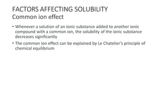 FACTORS AFFECTING SOLUBILITY
Common ion effect
• Whenever a solution of an ionic substance added to another ionic
compound with a common ion, the solubility of the ionic substance
decreases significantly
• The common ion effect can be explained by Le Chatelier’s principle of
chemical equilibrium
 