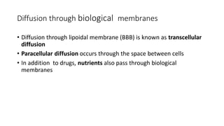 • Diffusion through lipoidal membrane (BBB) is known as transcellular
diffusion
• Paracellular diffusion occurs through the space between cells
• In addition to drugs, nutrients also pass through biological
membranes
Diffusion through biological membranes
 