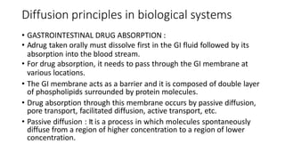 Diffusion principles in biological systems
• GASTROINTESTINAL DRUG ABSORPTION :
• ​Adrug taken orally must dissolve first in the GI fluid followed by its
absorption into the blood stream.
• ​For drug absorption, it needs to pass through the GI membrane at
various locations.
• The GI membrane acts as a barrier and it is composed of double layer
of phospholipids surrounded by protein molecules.
• Drug absorption through this membrane occurs by passive diffusion,
pore transport, facilitated diffusion, active transport, etc.
• ​Passive diffusion : ​It is a process in which molecules spontaneously
diffuse from a region of higher concentration to a region of lower
concentration.
 