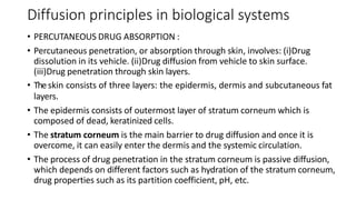 Diffusion principles in biological systems
• PERCUTANEOUS DRUG ABSORPTION :
• Percutaneous penetration, or absorption through skin, involves: (i)​Drug
dissolution in its vehicle. (ii)​Drug diffusion from vehicle to skin surface.
(iii)​Drug penetration through skin layers.
• ​Theskin consists of three layers: the epidermis, dermis and subcutaneous fat
layers.
• The epidermis consists of outermost layer of stratum corneum which is
composed of dead, keratinized cells.
• The stratum corneum is the main barrier to drug diffusion and once it is
overcome, it can easily enter the dermis and the systemic circulation.
• The process of drug penetration in the stratum corneum is passive diffusion,
which depends on different factors such as hydration of the stratum corneum,
drug properties such as its partition coefficient, pH, etc.
 