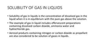 SOLUBILITY OF GAS IN LIQUIDS
• Solubility of gas in liquids is the concentration of dissolved gas in the
liquid when it is in equilibrium with the pure gas above the solution.
• The example of gas in liquid includes effervescent preparations
containing dissolved carbon dioxide, ammonia water and
hydrochloride gas.
• Aerosol products containing nitrogen or carbon dioxide as propellant
are also considered to be solution of gases in liquids.
 