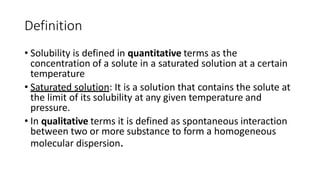 Definition
• Solubility is defined in quantitative terms as the
concentration of a solute in a saturated solution at a certain
temperature
• Saturated solution: It is a solution that contains the solute at
the limit of its solubility at any given temperature and
pressure.
• In qualitative terms it is defined as spontaneous interaction
between two or more substance to form a homogeneous
molecular dispersion.
 