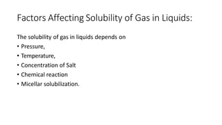 Factors Affecting Solubility of Gas in Liquids:
The solubility of gas in liquids depends on
• Pressure,
• Temperature,
• Concentration of Salt
• Chemical reaction
• Micellar solubilization.
 