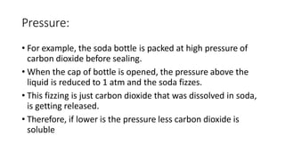 Pressure:
• For example, the soda bottle is packed at high pressure of
carbon dioxide before sealing.
• When the cap of bottle is opened, the pressure above the
liquid is reduced to 1 atm and the soda fizzes.
• This fizzing is just carbon dioxide that was dissolved in soda,
is getting released.
• Therefore, if lower is the pressure less carbon dioxide is
soluble
 