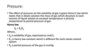 Pressure:
• The effect of pressure on the solubility of gas is given Henry’s law which
states that in dilute solution the mass of gas which dissolves in each
volume of liquid solvent at constant temperature is directly
proportional to partial pressure of gas.
Henry law
Sg = KHPg
Where,
• Sg is solubility of gas, expressed as mol/L;
• KH is Henry law constant which is different for each solute-solvent
system
• Pg is partial pressure of the gas in mmHg
 