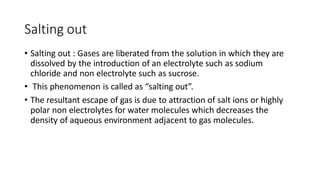 Salting out
• Salting out : Gases are liberated from the solution in which they are
dissolved by the introduction of an electrolyte such as sodium
chloride and non electrolyte such as sucrose.
• This phenomenon is called as “salting out”.
• The resultant escape of gas is due to attraction of salt ions or highly
polar non electrolytes for water molecules which decreases the
density of aqueous environment adjacent to gas molecules.
 