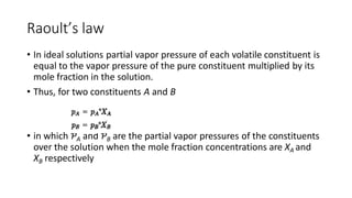 Raoult’s law
• In ideal solutions partial vapor pressure of each volatile constituent is
equal to the vapor pressure of the pure constituent multiplied by its
mole fraction in the solution.
• Thus, for two constituents A and B
• in which ƤA and ƤB are the partial vapor pressures of the constituents
over the solution when the mole fraction concentrations are XA and
XB respectively
 