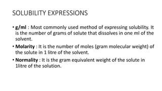 SOLUBILITY EXPRESSIONS
• g/ml : Most commonly used method of expressing solubility. It
is the number of grams of solute that dissolves in one ml of the
solvent.
• Molarity : It is the number of moles (gram molecular weight) of
the solute in 1 litre of the solvent.
• Normality : It is the gram equivalent weight of the solute in
1litre of the solution.
 