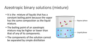 Azeotropic binary solutions (mixture)
• It is the mixture of liquids that has a
constant boiling point because the vapor
has the same composition as the liquid
mixture.
• The boiling point of an azeotropic
mixture may be higher or lower than
that of any of its components.
• The components of the solution cannot
be separated by simple distillation
 