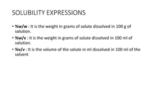SOLUBILITY EXPRESSIONS
• %w/w : It is the weight in grams of solute dissolved in 100 g of
solution.
• %w/v : It is the weight in grams of solute dissolved in 100 ml of
solution.
• %v/v : It is the volume of the solute in ml dissolved in 100 ml of the
solvent
 