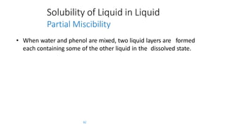 Solubility of Liquid in Liquid
Partial Miscibility
• When water and phenol are mixed, two liquid layers are formed
each containing some of the other liquid in the dissolved state.
62
 