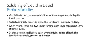 Solubility of Liquid in Liquid
Partial Miscibility
• Miscibility is the common solubilities of the components in liquid-
liquid systems.
• Partial miscibility occurs is when the substances only mix partially.
• When mixed, there are two layers formed each layer containing some
of both liquids.
• Of these two mixed layers, each layer contains some of both the
liquids for example, phenol and water
 