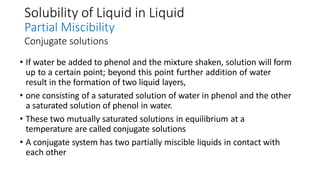 Solubility of Liquid in Liquid
Partial Miscibility
Conjugate solutions
• If water be added to phenol and the mixture shaken, solution will form
up to a certain point; beyond this point further addition of water
result in the formation of two liquid layers,
• one consisting of a saturated solution of water in phenol and the other
a saturated solution of phenol in water.
• These two mutually saturated solutions in equilibrium at a
temperature are called conjugate solutions
• A conjugate system has two partially miscible liquids in contact with
each other
 