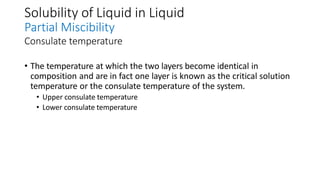 Solubility of Liquid in Liquid
Partial Miscibility
Consulate temperature
• The temperature at which the two layers become identical in
composition and are in fact one layer is known as the critical solution
temperature or the consulate temperature of the system.
• Upper consulate temperature
• Lower consulate temperature
 