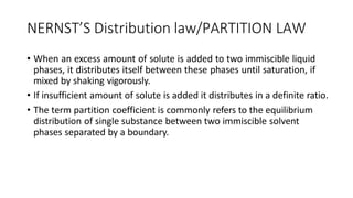 NERNST’S Distribution law/PARTITION LAW
• When an excess amount of solute is added to two immiscible liquid
phases, it distributes itself between these phases until saturation, if
mixed by shaking vigorously.
• If insufficient amount of solute is added it distributes in a definite ratio.
• The term partition coefficient is commonly refers to the equilibrium
distribution of single substance between two immiscible solvent
phases separated by a boundary.
 