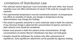 Limitations of Distribution Law
• The selected solvent liquid pair must immiscible with each other. Any mutual
solubility must not affect distribution of solute if left aside for enough time to
separate.
• The experimental temperature must be maintained constant. As temperature
has effect on solubility of solute, any change in temperature during
determinations may change the findings.
• The solute in question should be in same molecular state in both the solvents.
If any chemical change is observed the concentration of species common to
both solvents only should be considered.
• Solute must present in both the solvent at low concentrations. At high
concentrations of solutes Nernst’s distribution law does not hold good.
• Samples should be withdrawn for analysis only after achievement of
equilibrium. Early equilibrium attainment can be possible by vigorous shaking.
 