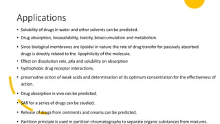Applications
• Solubility of drugs in water and other solvents can be predicted.
• Drug absorption, bioavailability, toxicity, bioaccumulation and metabolism.
• Since biological membranes are lipoidal in nature the rate of drug transfer for passively absorbed
drugs is directly related to the lipophilicity of the molecule.
• Effect on dissolution rate, pKa and solubility on absorption
• hydrophobic drug receptor interactions.
• preservative action of weak acids and determination of its optimum concentration for the effectiveness of
action.
• Drug absorption in vivo can be predicted.
• SAR for a series of drugs can be studied.
• Release of drugs from ointments and creams can be predicted.
• Partition principle is used in partition chromatography to separate organic substances from mixtures.
 