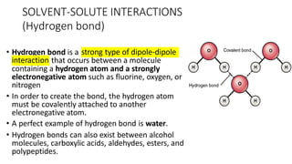 SOLVENT-SOLUTE INTERACTIONS
(Hydrogen bond)
• Hydrogen bond is a strong type of dipole-dipole
interaction that occurs between a molecule
containing a hydrogen atom and a strongly
electronegative atom such as fluorine, oxygen, or
nitrogen
• In order to create the bond, the hydrogen atom
must be covalently attached to another
electronegative atom.
• A perfect example of hydrogen bond is water.
• Hydrogen bonds can also exist between alcohol
molecules, carboxylic acids, aldehydes, esters, and
polypeptides.
 