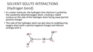 • In a water molecule, the hydrogen lone electron is pulled by
the covalently attached oxygen atom, creating a naked
nucleus on the side of the hydrogen atom facing away (partial
positive charge)
• This side of the hydrogen atom can get close to neighbouring
oxygen atom (with a partial negative charge) and interact
strongly with it.
SOLVENT-SOLUTE INTERACTIONS
(Hydrogen bond)
 