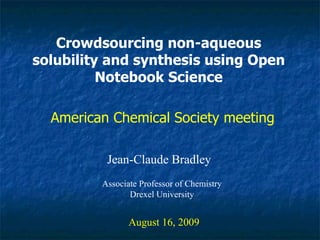 Crowdsourcing non-aqueous solubility and synthesis using Open Notebook Science Jean-Claude Bradley August 16, 2009 American Chemical Society meeting Associate Professor of Chemistry Drexel University 