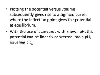 • Plotting the potential versus volume
subsequently gives rise to a sigmoid curve,
where the inflection point gives the potential
at equilibrium.
• With the use of standards with known pH, this
potential can be linearly converted into a pH,
equaling pKa.
 