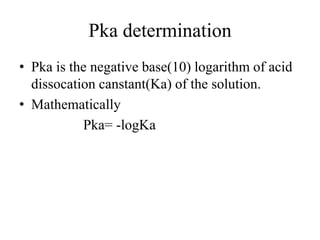 Pka determination
• Pka is the negative base(10) logarithm of acid
dissocation canstant(Ka) of the solution.
• Mathematically
Pka= -logKa
 