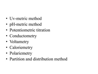 • Uv-metric method
• pH-metric method
• Potentiometric titration
• Conductometry
• Voltametry
• Caloriemetry
• Polariemetry
• Partition and distribution method
 