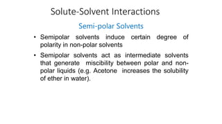 Solute-Solvent Interactions
Semi-polar Solvents
• Semipolar solvents induce certain degree of
polarity in non-polar solvents
• Semipolar solvents act as intermediate solvents
that generate miscibility between polar and non-
polar liquids (e.g. Acetone increases the solubility
of ether in water).
 