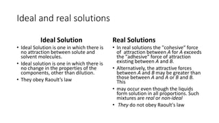 Ideal and real solutions
Ideal Solution
• Ideal Solution is one in which there is
no attraction between solute and
solvent molecules.
• Ideal solution is one in which there is
no change in the properties of the
components, other than dilution.
• They obey Raoult’s law
Real Solutions
• In real solutions the "cohesive“ force
of attraction between A for A exceeds
the "adhesive" force of attraction
existing between A and B.
• Alternatively, the attractive forces
between A and B may be greater than
those between A and A or B and B.
This
• may occur even though the liquids
form solution in all proportions. Such
mixtures are real or non-ideal
• They do not obey Raoult's law
 