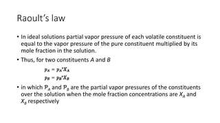 Raoult’s law
• In ideal solutions partial vapor pressure of each volatile constituent is
equal to the vapor pressure of the pure constituent multiplied by its
mole fraction in the solution.
• Thus, for two constituents A and B
• in which ƤA and ƤB are the partial vapor pressures of the constituents
over the solution when the mole fraction concentrations are XA and
XB respectively
 
