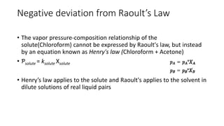 Negative deviation from Raoult’s Law
• The vapor pressure-composition relationship of the
solute(Chloroform) cannot be expressed by Raoult's law, but instead
by an equation known as Henry's law (Chloroform + Acetone)
• Ƥsolute = ksolute Xsolute
• Henry’s law applies to the solute and Raoult's applies to the solvent in
dilute solutions of real liquid pairs
 