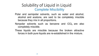 Solubility of Liquid in Liquid
20
Complete Miscibility
Polar and semipolar solvents, such as water and alcohol,
alcohol and acetone, are said to be completely miscible
because they mix in all proportions.
Nonpolar solvents such as benzene and CCl4 are also
completely miscible.
These liquids are miscible because the broken attractive
forces in both pure liquids are re-established in the mixture.
 