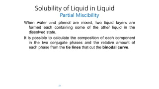 Solubility of Liquid in Liquid
21
Partial Miscibility
When water and phenol are mixed, two liquid layers are
formed each containing some of the other liquid in the
dissolved state.
It is possible to calculate the composition of each component
in the two conjugate phases and the relative amount of
each phase from the tie lines that cut the binodal curve.
 