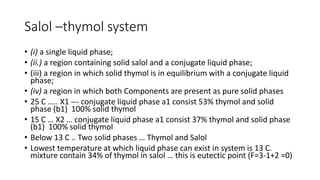 Salol –thymol system
• (i) a single liquid phase;
• (ii.) a region containing solid salol and a conjugate liquid phase;
• (iii) a region in which solid thymol is in equilibrium with a conjugate liquid
phase;
• (iv) a region in which both Components are present as pure solid phases
• 25 C ….. X1 --- conjugate liquid phase a1 consist 53% thymol and solid
phase (b1) 100% solid thymol
• 15 C … X2 … conjugate liquid phase a1 consist 37% thymol and solid phase
(b1) 100% solid thymol
• Below 13 C .. Two solid phases … Thymol and Salol
• Lowest temperature at which liquid phase can exist in system is 13 C.
mixture contain 34% of thymol in salol … this is eutectic point (F=3-1+2 =0)
 