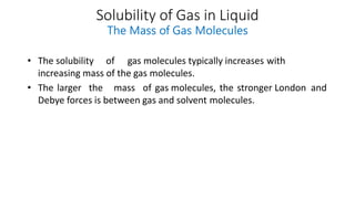 Solubility of Gas in Liquid
The Mass of Gas Molecules
• The solubility of gas molecules typically increases with
increasing mass of the gas molecules.
• The larger the mass of gas molecules, the stronger London and
Debye forces is between gas and solvent molecules.
 