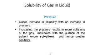 Solubility of Gas in Liquid
13
Pressure
• Gases increase in solubility with an increase in
pressure.
• Increasing the pressure results in more collisions
of the gas molecules with the surface of the
solvent (more solvation); and hence greater
solubility.
 
