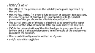Henry's law
• The effect of the pressure on the solubility of a gas is expressed by
Henry's law
• Henry's law states, “In a very dilute solution at constant temperature,
the concentration of dissolved gas is proportional to the partial
pressure of the gas above the solution at equilibrium”
• The partial pressure of the gas is obtained by subtracting the vapor
pressure of the solvent from the total pressure above the solution.
• If C2 is the concentration of the dissolved gas in grams per liter of
solvent and p is the partial pressure in millimeters of the undissolved
gas above the solution,
• Henry's relationship may be written as C2 = σp
• σ=1/k solubility coefficient
 