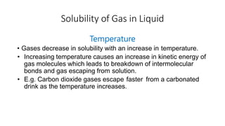 Solubility of Gas in Liquid
Temperature
• Gases decrease in solubility with an increase in temperature.
• Increasing temperature causes an increase in kinetic energy of
gas molecules which leads to breakdown of intermolecular
bonds and gas escaping from solution.
• E.g. Carbon dioxide gases escape faster from a carbonated
drink as the temperature increases.
 