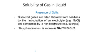 Solubility of Gas in Liquid
34
Presence of Salts
• Dissolved gases are often liberated from solutions
by the introduction of an electrolyte (e.g. NaCl)
and sometimes by a non electrolyte (e.g. sucrose)
• This phenomenon is known as SALTING OUT.
 