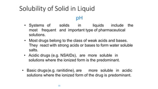Solubility of Solid in Liquid
pH
• Systems of solids in liquids include the
most frequent and important type of pharmaceutical
solutions.
• Most drugs belong to the class of weak acids and bases.
They react with strong acids or bases to form water soluble
salts.
• Acidic drugs (e.g. NSAIDs), are more soluble in
solutions where the ionized form is the predominant.
• Basic drugs(e.g. ranitidine), are more soluble in acidic
solutions where the ionized form of the drug is predominant.
35
 