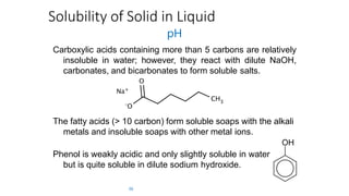 Solubility of Solid in Liquid
pH
Carboxylic acids containing more than 5 carbons are relatively
insoluble in water; however, they react with dilute NaOH,
carbonates, and bicarbonates to form soluble salts.
The fatty acids (> 10 carbon) form soluble soaps with the alkali
metals and insoluble soaps with other metal ions.
Phenol is weakly acidic and only slightly soluble in water
but is quite soluble in dilute sodium hydroxide.
36
 