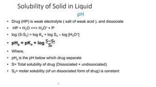 Solubility of Solid in Liquid
pH
• Drug (HP) is weak electrolyte ( salt of weak acid ), and dissociate
• HP + H2O <=> H3O+ + P-
• log (S-S0) = log Ka + log S0 – log [H3O+]
• pHp = pKa + log S−S 𝟎
S 𝟎
• Where,
• pHp is the pH below which drug separate
• S= Total solubility of drug (Dissociated + undissociated)
• S0= molar solubility (of un dissociated form of drug) is constant
37
 