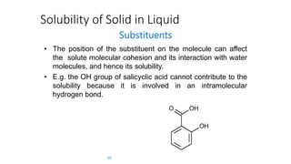 Solubility of Solid in Liquid
Substituents
• The position of the substituent on the molecule can affect
the solute molecular cohesion and its interaction with water
molecules, and hence its solubility.
• E.g. the OH group of salicyclic acid cannot contribute to the
solubility because it is involved in an intramolecular
hydrogen bond.
39
 