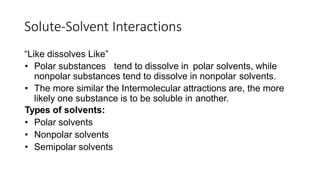 Solute-Solvent Interactions
“Like dissolves Like”
• Polar substances tend to dissolve in polar solvents, while
nonpolar substances tend to dissolve in nonpolar solvents.
• The more similar the Intermolecular attractions are, the more
likely one substance is to be soluble in another.
Types of solvents:
• Polar solvents
• Nonpolar solvents
• Semipolar solvents
 