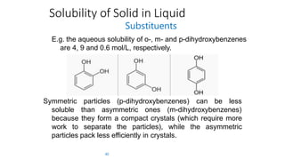 Solubility of Solid in Liquid
Substituents
E.g. the aqueous solubility of o-, m- and p-dihydroxybenzenes
are 4, 9 and 0.6 mol/L, respectively.
particles (p-dihydroxybenzenes) can be lessSymmetric
soluble than asymmetric ones (m-dihydroxybenzenes)
because they form a compact crystals (which require more
work to separate the particles), while the asymmetric
particles pack less efficiently in crystals.
40
 
