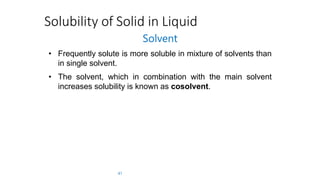 Solubility of Solid in Liquid
Solvent
• Frequently solute is more soluble in mixture of solvents than
in single solvent.
• The solvent, which in combination with the main solvent
increases solubility is known as cosolvent.
41
 