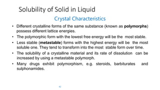 Solubility of Solid in Liquid
42
Crystal Characteristics
• Different crystalline forms of the same substance (known as polymorphs)
possess different lattice energies.
• The polymorphic form with the lowest free energy will be the most stable.
• Less stable (metastable) forms with the highest energy will be the most
soluble one. They tend to transform into the most stable form over time.
• The solubility of a crystalline material and its rate of dissolution can be
increased by using a metastable polymorph.
• Many drugs exhibit polymorphism, e.g. steroids, barbiturates and
sulphonamides.
 