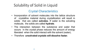 Solubility of Solid in Liquid
43
Crystal Characteristics
• Incorporation of solvent molecules into the lattice structure
of crystalline material during crystallization will result in
solids that are called solvates. If water is the solvating
molecule, the solids are called hydrate.
• The interaction between the substance and water that
occurs in the crystal phase reduces the amount of energy
liberated when the solid interact with the solvent (water).
• Therefore unsolvated crystals will dissolve faster.
 