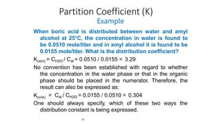Partition Coefficient (K)
48
Example
When boric acid is distributed between water and amyl
alcohol at 25°C, the concentration in water is found to
be 0.0510 mole/liter and in amyl alcohol it is found to be
0.0155 mole/liter. What is the distribution coefficient?
K(w/o) = CH2O / Cal = 0.0510 / 0.0155 = 3.29
No convention has been established with regard to whether
the concentration in the water phase or that in the organic
phase should be placed in the numerator. Therefore, the
result can also be expressed as:
K(o/w) = Cal / CH2O = 0.0155 / 0.0510 = 0.304
One should always specify, which of these two ways the
distribution constant is being expressed.
 
