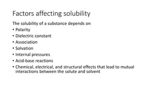 Factors affecting solubility
The solubility of a substance depends on
• Polarity
• Dielectric constant
• Association
• Solvation
• Internal pressures
• Acid-base reactions
• Chemical, electrical, and structural effects that lead to mutual
interactions between the solute and solvent
 